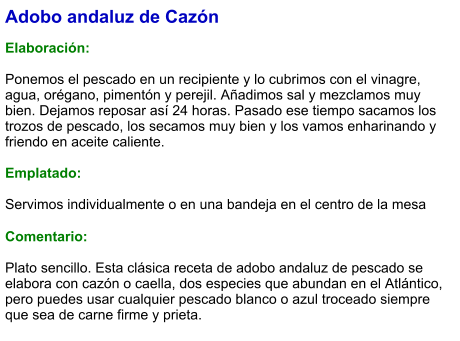 Adobo andaluz de Cazón  Elaboración:  Ponemos el pescado en un recipiente y lo cubrimos con el vinagre, agua, orégano, pimentón y perejil. Añadimos sal y mezclamos muy bien. Dejamos reposar así 24 horas. Pasado ese tiempo sacamos los trozos de pescado, los secamos muy bien y los vamos enharinando y friendo en aceite caliente.   Emplatado:  Servimos individualmente o en una bandeja en el centro de la mesa  Comentario:  Plato sencillo. Esta clásica receta de adobo andaluz de pescado se elabora con cazón o caella, dos especies que abundan en el Atlántico, pero puedes usar cualquier pescado blanco o azul troceado siempre que sea de carne firme y prieta.