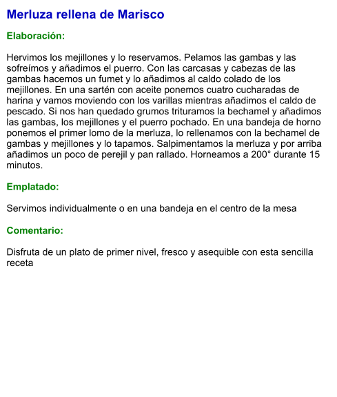 Merluza rellena de Marisco  Elaboración:  Hervimos los mejillones y lo reservamos. Pelamos las gambas y las sofreímos y añadimos el puerro. Con las carcasas y cabezas de las gambas hacemos un fumet y lo añadimos al caldo colado de los mejillones. En una sartén con aceite ponemos cuatro cucharadas de harina y vamos moviendo con los varillas mientras añadimos el caldo de pescado. Si nos han quedado grumos trituramos la bechamel y añadimos las gambas, los mejillones y el puerro pochado. En una bandeja de horno ponemos el primer lomo de la merluza, lo rellenamos con la bechamel de gambas y mejillones y lo tapamos. Salpimentamos la merluza y por arriba añadimos un poco de perejil y pan rallado. Horneamos a 200° durante 15 minutos.   Emplatado:  Servimos individualmente o en una bandeja en el centro de la mesa  Comentario:  Disfruta de un plato de primer nivel, fresco y asequible con esta sencilla receta