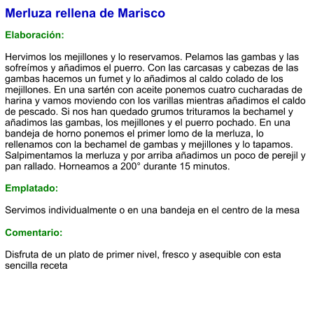 Merluza rellena de Marisco  Elaboración:  Hervimos los mejillones y lo reservamos. Pelamos las gambas y las sofreímos y añadimos el puerro. Con las carcasas y cabezas de las gambas hacemos un fumet y lo añadimos al caldo colado de los mejillones. En una sartén con aceite ponemos cuatro cucharadas de harina y vamos moviendo con los varillas mientras añadimos el caldo de pescado. Si nos han quedado grumos trituramos la bechamel y añadimos las gambas, los mejillones y el puerro pochado. En una bandeja de horno ponemos el primer lomo de la merluza, lo rellenamos con la bechamel de gambas y mejillones y lo tapamos. Salpimentamos la merluza y por arriba añadimos un poco de perejil y pan rallado. Horneamos a 200° durante 15 minutos.   Emplatado:  Servimos individualmente o en una bandeja en el centro de la mesa  Comentario:  Disfruta de un plato de primer nivel, fresco y asequible con esta sencilla receta