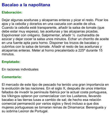 Bacalao a la napolitana  Elaboración:  Dejar algunas aceitunas y alcaparras enteras y picar el resto. Picar los ajos y la cebolla y dorarlos en una cazuela con aceite de oliva. Cuando la cebolla esté transparente, añadir la salsa de tomate (que debe estar muy espesa), las aceitunas y las alcaparras picadas. Espolvorear con orégano. Salpimentar, añadir ½  cucharadita de azúcar y dejar cocer la salsa unos minutos. Echar un chorrito de aceite en una fuente apta para horno. Disponer los trozos de bacalao y cubrirlos con la salsa de tomate. Añadir el resto de las aceitunas y alcaparras enteras. Meter al horno precalentado a 225º durante 15 minutos.  Emplatado:  En raciones individuales  Comentario:  El mercado de este tipo de pescado ha tenido una gran importancia en la evolución de las naciones. En el siglo X, después de unos intentos fallados de invadir la península Ibérica por la actual costa portuguesa, los Vikingos optaron por comercializar con los Lusitanos, llevando bacalao a las tierras lusas a cambio de sal; de hecho esa relación comercial permaneció por varios siglos y llevó incluso a que dos mujeres portuguesas se tornaran reinas de Dinamarca: Berenguela y su sobrina Leonor de Portugal.