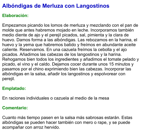 Albóndigas de Merluza con Langostinos  Elaboración:  Empezamos picando los lomos de merluza y mezclando con el pan de molde que antes habremos mojado en leche. Incorporamos también medio diente de ajo y el perejil picados, sal, pimienta y la clara de huevo. Damos forma a las albóndigas. Las rebozamos en la harina, el huevo y la yema que habremos batido y freímos en abundante aceite caliente. Reservamos. En una cazuela freímos la cebolla y el ajo picados. Añadimos las cabezas de los langostinos y la harina. Rehogamos bien todos los ingredientes y añadimos el tomate pelado y picado, el vino y el caldo. Dejamos cocer durante unos 15 minutos y pasamos por el chino exprimiendo bien las cabezas. Incorporar las albóndigas en la salsa, añadir los langostinos y espolvorear con perejil.   Emplatado:  En raciones individuales o cazuela al medio de la mesa  Comentario:  Cuanto más tiempo pasen en la salsa más sabrosas estarán. Estas albóndigas se pueden hacer también con mero o rape, y se puede acompañar con arroz hervido.