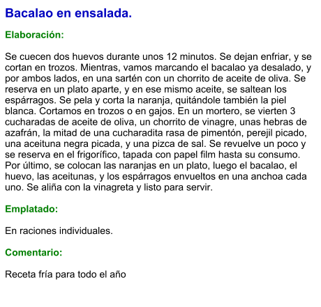 Bacalao en ensalada.  Elaboración:  Se cuecen dos huevos durante unos 12 minutos. Se dejan enfriar, y se cortan en trozos. Mientras, vamos marcando el bacalao ya desalado, y por ambos lados, en una sartén con un chorrito de aceite de oliva. Se reserva en un plato aparte, y en ese mismo aceite, se saltean los espárragos. Se pela y corta la naranja, quitándole también la piel blanca. Cortamos en trozos o en gajos. En un mortero, se vierten 3 cucharadas de aceite de oliva, un chorrito de vinagre, unas hebras de azafrán, la mitad de una cucharadita rasa de pimentón, perejil picado, una aceituna negra picada, y una pizca de sal. Se revuelve un poco y se reserva en el frigorífico, tapada con papel film hasta su consumo. Por último, se colocan las naranjas en un plato, luego el bacalao, el huevo, las aceitunas, y los espárragos envueltos en una anchoa cada uno. Se aliña con la vinagreta y listo para servir.  Emplatado:  En raciones individuales.  Comentario:  Receta fría para todo el año