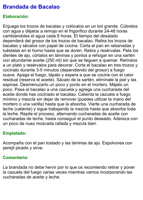 Brandada de Bacalao  Elaboración:  Enjuaga los trozos de bacalao y colócalos en un bol grande. Cúbrelos con agua y déjalos a remojo en el frigorífico durante 24-48 horas cambiándoles el agua cada 8 horas. El tiempo del desalado dependerá del grosor de los trozos de bacalao. Retira los trozos de bacalao y sécalos con papel de cocina. Corta el pan en rebanadas y tuéstalas en el horno hasta que se doren. Retira y resérvalas. Pela los dientes de ajo, córtalos en láminas y ponlos a rehogar en una sartén con abundante aceite (250 ml) sin que se lleguen a quemar. Retíralos a un plato y resérvalos para decorar. Corta el bacalao en tres trozos y cocínalo durante 3-5 minutos (dependiendo del grosor) a fuego suave. Apaga el fuego, tápalo y espera a que se cocine con el calor residual (reserva el aceite). Sácalo de la sartén, elimínale la piel y las espinas. Desmenuzarlo un poco y ponlo en el mortero. Májalo un poco. Pasa el bacalao a una cazuela y agrega una cucharada del aceite donde has cocinado el bacalao. Calienta la cazuela a fuego mínimo y mezcla sin dejar de remover (puedes utilizar la mano del mortero o una varilla) hasta que la absorba. Vierte una cucharada de leche (caliente) y sigue trabajando la mezcla hasta que absorba toda la leche. Repite el proceso, alternando cucharadas de aceite con cucharadas de leche, hasta conseguir el punto deseado. Adereza con un poco de nuez moscada rallada y mezcla bien.    Emplatado:  Acompaña con el pan tostado y las láminas de ajo. Espolvorea con perejil picado y sirve.  Comentario:  La brandada no debe hervir por lo que os recomiendo retirar y poner la cazuela del fuego varias veces mientras vamos incorporando las cucharadas de aceite y leche.