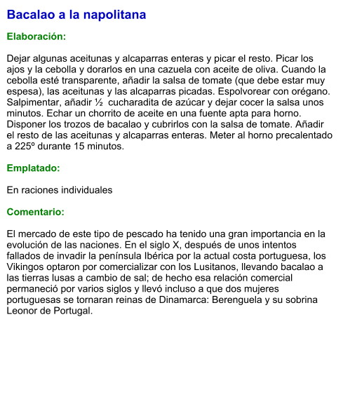 Bacalao a la napolitana  Elaboración:  Dejar algunas aceitunas y alcaparras enteras y picar el resto. Picar los ajos y la cebolla y dorarlos en una cazuela con aceite de oliva. Cuando la cebolla esté transparente, añadir la salsa de tomate (que debe estar muy espesa), las aceitunas y las alcaparras picadas. Espolvorear con orégano. Salpimentar, añadir ½  cucharadita de azúcar y dejar cocer la salsa unos minutos. Echar un chorrito de aceite en una fuente apta para horno. Disponer los trozos de bacalao y cubrirlos con la salsa de tomate. Añadir el resto de las aceitunas y alcaparras enteras. Meter al horno precalentado a 225º durante 15 minutos.  Emplatado:  En raciones individuales  Comentario:  El mercado de este tipo de pescado ha tenido una gran importancia en la evolución de las naciones. En el siglo X, después de unos intentos fallados de invadir la península Ibérica por la actual costa portuguesa, los Vikingos optaron por comercializar con los Lusitanos, llevando bacalao a las tierras lusas a cambio de sal; de hecho esa relación comercial permaneció por varios siglos y llevó incluso a que dos mujeres portuguesas se tornaran reinas de Dinamarca: Berenguela y su sobrina Leonor de Portugal.