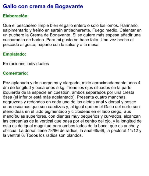 Gallo con crema de Bogavante  Elaboración:  Que el pescadero limpie bien el gallo entero o solo los lomos. Harinarlo, salpimentarlo y freírlo en sartén antiadherente. Fuego medio. Calentar en un puchero la Crema de Bogavante. Si se quiere más espesa añadir una cucharadita de harina. Para mi gusto no hace falta. Una vez hecho el pescado al gusto, naparlo con la salsa y a la mesa.  Emplatado:  En raciones individuales  Comentario:  Pez aplanado y de cuerpo muy alargado, mide aproximadamente unos 4 dm de longitud y pesa unos 5 kg. Tiene los ojos situados en la parte izquierda de la especie en cuestión, ambos separados por una cresta ósea (el inferior está más adelantado). Presenta cuatro manchas negruzcas y redondas en cada una de las aletas anal y dorsal y posee unas escamas que son caedizas y, al igual que en el Gallo del norte son etenoideas en el lado pigmentado y cicloideas en el lado ciego. Sus mandíbulas superiores, con dientes muy pequeños y curvados, alcanzan las cercanías de la vertical que pasa por el centro del ojo, y la longitud de esta es de igual magnitud para ambos lados de la boca, que es ancha y oblicua. La dorsal tiene 78/86 de radios, la anal 65/69, la pectoral 11/12 y la ventral 6. Todos los radios son blandos.