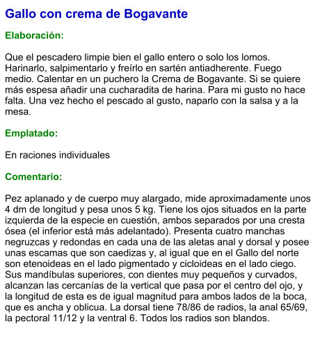 Gallo con crema de Bogavante  Elaboración:  Que el pescadero limpie bien el gallo entero o solo los lomos. Harinarlo, salpimentarlo y freírlo en sartén antiadherente. Fuego medio. Calentar en un puchero la Crema de Bogavante. Si se quiere más espesa añadir una cucharadita de harina. Para mi gusto no hace falta. Una vez hecho el pescado al gusto, naparlo con la salsa y a la mesa.  Emplatado:  En raciones individuales  Comentario:  Pez aplanado y de cuerpo muy alargado, mide aproximadamente unos 4 dm de longitud y pesa unos 5 kg. Tiene los ojos situados en la parte izquierda de la especie en cuestión, ambos separados por una cresta ósea (el inferior está más adelantado). Presenta cuatro manchas negruzcas y redondas en cada una de las aletas anal y dorsal y posee unas escamas que son caedizas y, al igual que en el Gallo del norte son etenoideas en el lado pigmentado y cicloideas en el lado ciego. Sus mandíbulas superiores, con dientes muy pequeños y curvados, alcanzan las cercanías de la vertical que pasa por el centro del ojo, y la longitud de esta es de igual magnitud para ambos lados de la boca, que es ancha y oblicua. La dorsal tiene 78/86 de radios, la anal 65/69, la pectoral 11/12 y la ventral 6. Todos los radios son blandos.