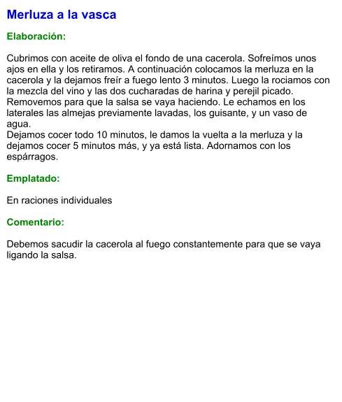 Merluza a la vasca  Elaboración:  Cubrimos con aceite de oliva el fondo de una cacerola. Sofreímos unos ajos en ella y los retiramos. A continuación colocamos la merluza en la cacerola y la dejamos freír a fuego lento 3 minutos. Luego la rociamos con la mezcla del vino y las dos cucharadas de harina y perejil picado. Removemos para que la salsa se vaya haciendo. Le echamos en los laterales las almejas previamente lavadas, los guisante, y un vaso de agua.  Dejamos cocer todo 10 minutos, le damos la vuelta a la merluza y la dejamos cocer 5 minutos más, y ya está lista. Adornamos con los espárragos.   Emplatado:  En raciones individuales  Comentario:  Debemos sacudir la cacerola al fuego constantemente para que se vaya ligando la salsa.