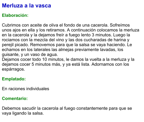 Merluza a la vasca  Elaboración:  Cubrimos con aceite de oliva el fondo de una cacerola. Sofreímos unos ajos en ella y los retiramos. A continuación colocamos la merluza en la cacerola y la dejamos freír a fuego lento 3 minutos. Luego la rociamos con la mezcla del vino y las dos cucharadas de harina y perejil picado. Removemos para que la salsa se vaya haciendo. Le echamos en los laterales las almejas previamente lavadas, los guisante, y un vaso de agua.  Dejamos cocer todo 10 minutos, le damos la vuelta a la merluza y la dejamos cocer 5 minutos más, y ya está lista. Adornamos con los espárragos.   Emplatado:  En raciones individuales  Comentario:  Debemos sacudir la cacerola al fuego constantemente para que se vaya ligando la salsa.