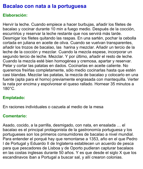Bacalao con nata a la portuguesa  Elaboración:  Hervir la leche. Cuando empiece a hacer burbujas, añadir los filetes de bacalao y cocinar durante 10 min a fuego medio. Después de la cocción, escurrirlos y reservar la leche restante que nos servirá más tarde. Desmigar los filetes quitando las raspas. En una sartén, pochar la cebolla cortada en juliana en aceite de oliva. Cuando se vuelvan transparentes, añadir los trozos de bacalao, las  harina y mezclar. Añadir un tercio de la leche de la cocción y mezclar. Cuando la mezcla espese, incorporar un segundo tercio de leche. Mezclar. Y por último, añadir el resto de leche. Cuando la mezcla esté bien homogénea y cremosa, apartar y reservar. Pelar y cortar las patatas en dados. Cocinarlas en aceite caliente. No queremos freírlas completamente, sólo medio cocinarlas hasta que estén casi blandas. Mezclar las patatas, la mezcla de bacalao y colocarlo en una fuente (apta para el horno) previamente engrasada con mantequilla. Verter la nata por encima y espolvorear el queso rallado. Hornear 35 minutos a 180°C.  Emplatado:  En raciones individuales o cazuela al medio de la mesa  Comentario:  Asado, cocido, a la parrilla, desmigado, con nata, en ensalada … el bacalao es el principal protagonista de la gastronomía portuguesa y los portugueses son los primeros consumidores de bacalao a nivel mundial. Para entender el porqué hay que remontarse a 1353, año en el que Pedro I de Portugal y Eduardo II de Inglaterra establecen un acuerdo de pesca para que pescadores de Lisboa y de Oporto pudieran capturar bacalaos en las costas inglesas durante 50 años. Y es que desde el siglo X que los escandinavos iban a Portugal a buscar sal, y allí crearon colonias.