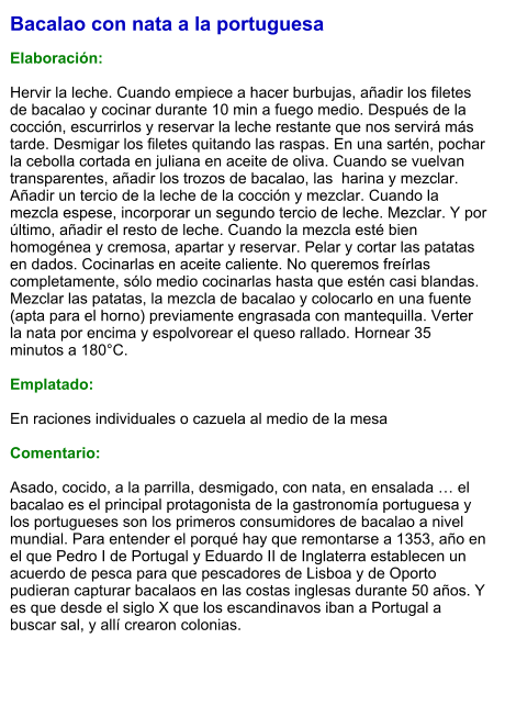 Bacalao con nata a la portuguesa  Elaboración:  Hervir la leche. Cuando empiece a hacer burbujas, añadir los filetes de bacalao y cocinar durante 10 min a fuego medio. Después de la cocción, escurrirlos y reservar la leche restante que nos servirá más tarde. Desmigar los filetes quitando las raspas. En una sartén, pochar la cebolla cortada en juliana en aceite de oliva. Cuando se vuelvan transparentes, añadir los trozos de bacalao, las  harina y mezclar. Añadir un tercio de la leche de la cocción y mezclar. Cuando la mezcla espese, incorporar un segundo tercio de leche. Mezclar. Y por último, añadir el resto de leche. Cuando la mezcla esté bien homogénea y cremosa, apartar y reservar. Pelar y cortar las patatas en dados. Cocinarlas en aceite caliente. No queremos freírlas completamente, sólo medio cocinarlas hasta que estén casi blandas. Mezclar las patatas, la mezcla de bacalao y colocarlo en una fuente (apta para el horno) previamente engrasada con mantequilla. Verter la nata por encima y espolvorear el queso rallado. Hornear 35 minutos a 180°C.  Emplatado:  En raciones individuales o cazuela al medio de la mesa  Comentario:  Asado, cocido, a la parrilla, desmigado, con nata, en ensalada … el bacalao es el principal protagonista de la gastronomía portuguesa y los portugueses son los primeros consumidores de bacalao a nivel mundial. Para entender el porqué hay que remontarse a 1353, año en el que Pedro I de Portugal y Eduardo II de Inglaterra establecen un acuerdo de pesca para que pescadores de Lisboa y de Oporto pudieran capturar bacalaos en las costas inglesas durante 50 años. Y es que desde el siglo X que los escandinavos iban a Portugal a buscar sal, y allí crearon colonias.