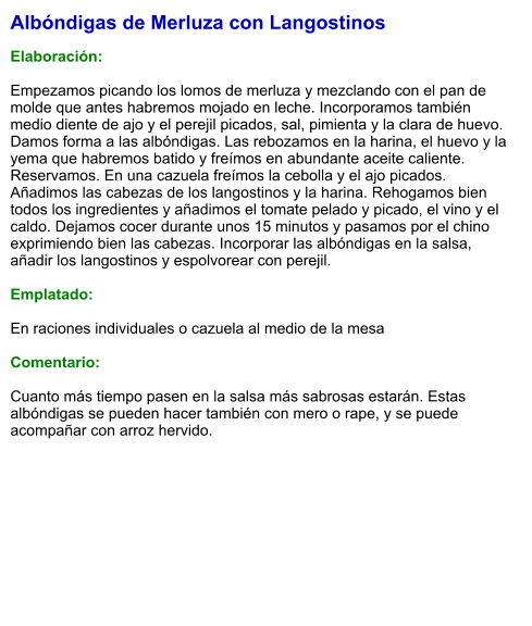 Albóndigas de Merluza con Langostinos  Elaboración:  Empezamos picando los lomos de merluza y mezclando con el pan de molde que antes habremos mojado en leche. Incorporamos también medio diente de ajo y el perejil picados, sal, pimienta y la clara de huevo. Damos forma a las albóndigas. Las rebozamos en la harina, el huevo y la yema que habremos batido y freímos en abundante aceite caliente. Reservamos. En una cazuela freímos la cebolla y el ajo picados. Añadimos las cabezas de los langostinos y la harina. Rehogamos bien todos los ingredientes y añadimos el tomate pelado y picado, el vino y el caldo. Dejamos cocer durante unos 15 minutos y pasamos por el chino exprimiendo bien las cabezas. Incorporar las albóndigas en la salsa, añadir los langostinos y espolvorear con perejil.   Emplatado:  En raciones individuales o cazuela al medio de la mesa  Comentario:  Cuanto más tiempo pasen en la salsa más sabrosas estarán. Estas albóndigas se pueden hacer también con mero o rape, y se puede acompañar con arroz hervido.