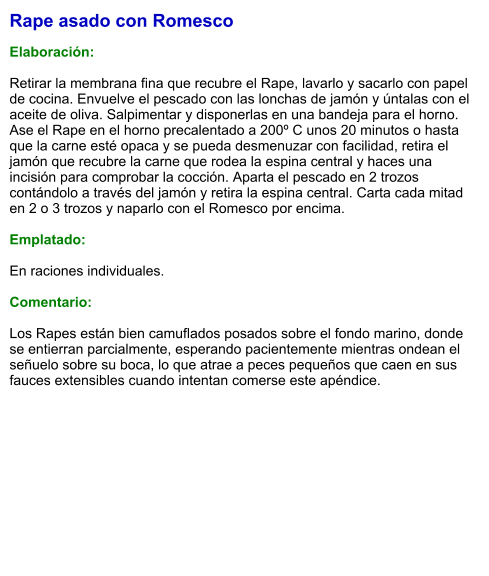 Rape asado con Romesco  Elaboración:  Retirar la membrana fina que recubre el Rape, lavarlo y sacarlo con papel de cocina. Envuelve el pescado con las lonchas de jamón y úntalas con el aceite de oliva. Salpimentar y disponerlas en una bandeja para el horno. Ase el Rape en el horno precalentado a 200º C unos 20 minutos o hasta que la carne esté opaca y se pueda desmenuzar con facilidad, retira el jamón que recubre la carne que rodea la espina central y haces una incisión para comprobar la cocción. Aparta el pescado en 2 trozos contándolo a través del jamón y retira la espina central. Carta cada mitad en 2 o 3 trozos y naparlo con el Romesco por encima.  Emplatado:  En raciones individuales.  Comentario:  Los Rapes están bien camuflados posados sobre el fondo marino, donde se entierran parcialmente, esperando pacientemente mientras ondean el señuelo sobre su boca, lo que atrae a peces pequeños que caen en sus fauces extensibles cuando intentan comerse este apéndice.