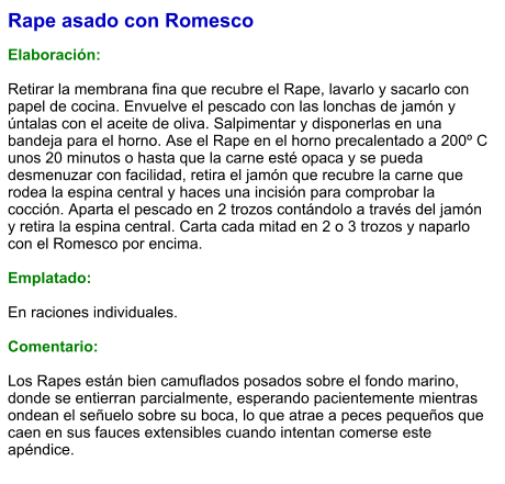 Rape asado con Romesco  Elaboración:  Retirar la membrana fina que recubre el Rape, lavarlo y sacarlo con papel de cocina. Envuelve el pescado con las lonchas de jamón y úntalas con el aceite de oliva. Salpimentar y disponerlas en una bandeja para el horno. Ase el Rape en el horno precalentado a 200º C unos 20 minutos o hasta que la carne esté opaca y se pueda desmenuzar con facilidad, retira el jamón que recubre la carne que rodea la espina central y haces una incisión para comprobar la cocción. Aparta el pescado en 2 trozos contándolo a través del jamón y retira la espina central. Carta cada mitad en 2 o 3 trozos y naparlo con el Romesco por encima.  Emplatado:  En raciones individuales.  Comentario:  Los Rapes están bien camuflados posados sobre el fondo marino, donde se entierran parcialmente, esperando pacientemente mientras ondean el señuelo sobre su boca, lo que atrae a peces pequeños que caen en sus fauces extensibles cuando intentan comerse este apéndice.
