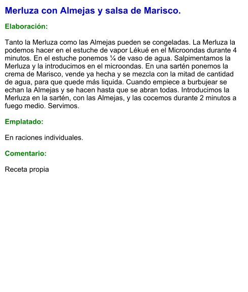 Merluza con Almejas y salsa de Marisco.  Elaboración:  Tanto la Merluza como las Almejas pueden se congeladas. La Merluza la podemos hacer en el estuche de vapor Lékué en el Microondas durante 4 minutos. En el estuche ponemos ¼ de vaso de agua. Salpimentamos la Merluza y la introducimos en el microondas. En una sartén ponemos la crema de Marisco, vende ya hecha y se mezcla con la mitad de cantidad de agua, para que quede más liquida. Cuando empiece a burbujear se echan la Almejas y se hacen hasta que se abran todas. Introducimos la Merluza en la sartén, con las Almejas, y las cocemos durante 2 minutos a fuego medio. Servimos.  Emplatado:  En raciones individuales.  Comentario:  Receta propia