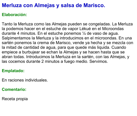 Merluza con Almejas y salsa de Marisco.  Elaboración:  Tanto la Merluza como las Almejas pueden se congeladas. La Merluza la podemos hacer en el estuche de vapor Lékué en el Microondas durante 4 minutos. En el estuche ponemos ¼ de vaso de agua. Salpimentamos la Merluza y la introducimos en el microondas. En una sartén ponemos la crema de Marisco, vende ya hecha y se mezcla con la mitad de cantidad de agua, para que quede más liquida. Cuando empiece a burbujear se echan la Almejas y se hacen hasta que se abran todas. Introducimos la Merluza en la sartén, con las Almejas, y las cocemos durante 2 minutos a fuego medio. Servimos.  Emplatado:  En raciones individuales.  Comentario:  Receta propia