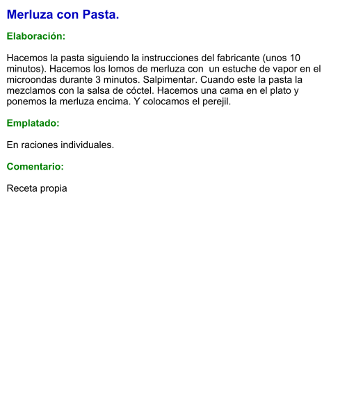 Merluza con Pasta.  Elaboración:  Hacemos la pasta siguiendo la instrucciones del fabricante (unos 10 minutos). Hacemos los lomos de merluza con  un estuche de vapor en el microondas durante 3 minutos. Salpimentar. Cuando este la pasta la mezclamos con la salsa de cóctel. Hacemos una cama en el plato y ponemos la merluza encima. Y colocamos el perejil.  Emplatado:  En raciones individuales.  Comentario:  Receta propia