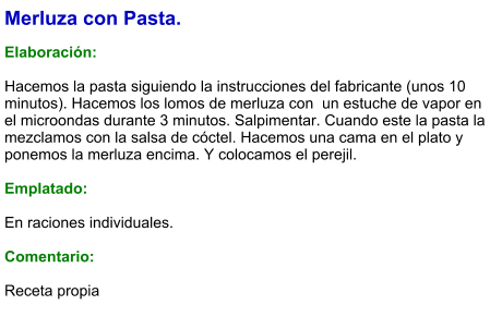 Merluza con Pasta.  Elaboración:  Hacemos la pasta siguiendo la instrucciones del fabricante (unos 10 minutos). Hacemos los lomos de merluza con  un estuche de vapor en el microondas durante 3 minutos. Salpimentar. Cuando este la pasta la mezclamos con la salsa de cóctel. Hacemos una cama en el plato y ponemos la merluza encima. Y colocamos el perejil.  Emplatado:  En raciones individuales.  Comentario:  Receta propia