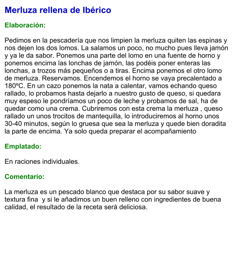 Merluza rellena de Ibérico  Elaboración:  Pedimos en la pescadería que nos limpien la merluza quiten las espinas y nos dejen los dos lomos. La salamos un poco, no mucho pues lleva jamón y ya le da sabor. Ponemos una parte del lomo en una fuente de horno y ponemos encima las lonchas de jamón, las podéis poner enteras las lonchas, a trozos más pequeños o a tiras. Encima ponemos el otro lomo de merluza. Reservamos. Encendemos el horno se vaya precalentado a 180ºC. En un cazo ponemos la nata a calentar, vamos echando queso rallado, lo probamos hasta dejarlo a nuestro gusto de queso, si quedara muy espeso le pondríamos un poco de leche y probamos de sal, ha de quedar como una crema. Cubriremos con esta crema la merluza , queso rallado un unos trocitos de mantequilla, lo introduciremos al horno unos 30-40 minutos, según lo gruesa que sea la merluza y quede bien doradita la parte de encima. Ya solo queda preparar el acompañamiento  Emplatado:  En raciones individuales.  Comentario:  La merluza es un pescado blanco que destaca por su sabor suave y textura fina  y si le añadimos un buen relleno con ingredientes de buena calidad, el resultado de la receta será deliciosa.