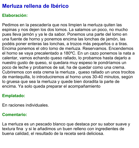 Merluza rellena de Ibérico  Elaboración:  Pedimos en la pescadería que nos limpien la merluza quiten las espinas y nos dejen los dos lomos. La salamos un poco, no mucho pues lleva jamón y ya le da sabor. Ponemos una parte del lomo en una fuente de horno y ponemos encima las lonchas de jamón, las podéis poner enteras las lonchas, a trozos más pequeños o a tiras. Encima ponemos el otro lomo de merluza. Reservamos. Encendemos el horno se vaya precalentado a 180ºC. En un cazo ponemos la nata a calentar, vamos echando queso rallado, lo probamos hasta dejarlo a nuestro gusto de queso, si quedara muy espeso le pondríamos un poco de leche y probamos de sal, ha de quedar como una crema. Cubriremos con esta crema la merluza , queso rallado un unos trocitos de mantequilla, lo introduciremos al horno unos 30-40 minutos, según lo gruesa que sea la merluza y quede bien doradita la parte de encima. Ya solo queda preparar el acompañamiento  Emplatado:  En raciones individuales.  Comentario:  La merluza es un pescado blanco que destaca por su sabor suave y textura fina  y si le añadimos un buen relleno con ingredientes de buena calidad, el resultado de la receta será deliciosa.