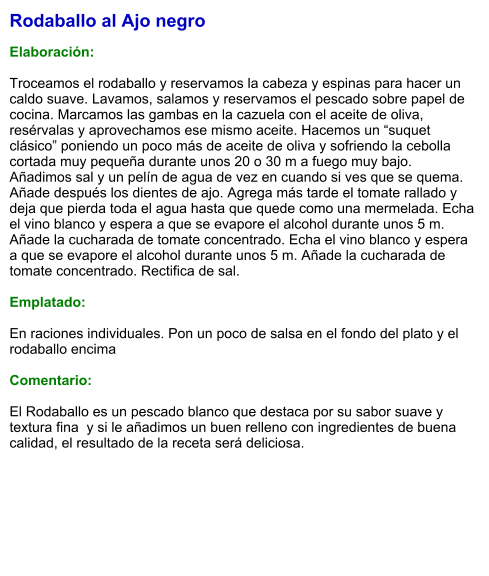 Rodaballo al Ajo negro  Elaboración:  Troceamos el rodaballo y reservamos la cabeza y espinas para hacer un caldo suave. Lavamos, salamos y reservamos el pescado sobre papel de cocina. Marcamos las gambas en la cazuela con el aceite de oliva, resérvalas y aprovechamos ese mismo aceite. Hacemos un “suquet clásico” poniendo un poco más de aceite de oliva y sofriendo la cebolla cortada muy pequeña durante unos 20 o 30 m a fuego muy bajo. Añadimos sal y un pelín de agua de vez en cuando si ves que se quema. Añade después los dientes de ajo. Agrega más tarde el tomate rallado y deja que pierda toda el agua hasta que quede como una mermelada. Echa el vino blanco y espera a que se evapore el alcohol durante unos 5 m. Añade la cucharada de tomate concentrado. Echa el vino blanco y espera a que se evapore el alcohol durante unos 5 m. Añade la cucharada de tomate concentrado. Rectifica de sal.    Emplatado:  En raciones individuales. Pon un poco de salsa en el fondo del plato y el rodaballo encima  Comentario:  El Rodaballo es un pescado blanco que destaca por su sabor suave y textura fina  y si le añadimos un buen relleno con ingredientes de buena calidad, el resultado de la receta será deliciosa.