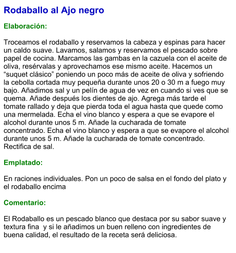 Rodaballo al Ajo negro  Elaboración:  Troceamos el rodaballo y reservamos la cabeza y espinas para hacer un caldo suave. Lavamos, salamos y reservamos el pescado sobre papel de cocina. Marcamos las gambas en la cazuela con el aceite de oliva, resérvalas y aprovechamos ese mismo aceite. Hacemos un “suquet clásico” poniendo un poco más de aceite de oliva y sofriendo la cebolla cortada muy pequeña durante unos 20 o 30 m a fuego muy bajo. Añadimos sal y un pelín de agua de vez en cuando si ves que se quema. Añade después los dientes de ajo. Agrega más tarde el tomate rallado y deja que pierda toda el agua hasta que quede como una mermelada. Echa el vino blanco y espera a que se evapore el alcohol durante unos 5 m. Añade la cucharada de tomate concentrado. Echa el vino blanco y espera a que se evapore el alcohol durante unos 5 m. Añade la cucharada de tomate concentrado. Rectifica de sal.    Emplatado:  En raciones individuales. Pon un poco de salsa en el fondo del plato y el rodaballo encima  Comentario:  El Rodaballo es un pescado blanco que destaca por su sabor suave y textura fina  y si le añadimos un buen relleno con ingredientes de buena calidad, el resultado de la receta será deliciosa.