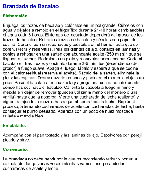 Brandada de Bacalao  Elaboración:  Enjuaga los trozos de bacalao y colócalos en un bol grande. Cúbrelos con agua y déjalos a remojo en el frigorífico durante 24-48 horas cambiándoles el agua cada 8 horas. El tiempo del desalado dependerá del grosor de los trozos de bacalao. Retira los trozos de bacalao y sécalos con papel de cocina. Corta el pan en rebanadas y tuéstalas en el horno hasta que se doren. Retira y resérvalas. Pela los dientes de ajo, córtalos en láminas y ponlos a rehogar en una sartén con abundante aceite (250 ml) sin que se lleguen a quemar. Retíralos a un plato y resérvalos para decorar. Corta el bacalao en tres trozos y cocínalo durante 3-5 minutos (dependiendo del grosor) a fuego suave. Apaga el fuego, tápalo y espera a que se cocine con el calor residual (reserva el aceite). Sácalo de la sartén, elimínale la piel y las espinas. Desmenuzarlo un poco y ponlo en el mortero. Májalo un poco. Pasa el bacalao a una cazuela y agrega una cucharada del aceite donde has cocinado el bacalao. Calienta la cazuela a fuego mínimo y mezcla sin dejar de remover (puedes utilizar la mano del mortero o una varilla) hasta que la absorba. Vierte una cucharada de leche (caliente) y sigue trabajando la mezcla hasta que absorba toda la leche. Repite el proceso, alternando cucharadas de aceite con cucharadas de leche, hasta conseguir el punto deseado. Adereza con un poco de nuez moscada rallada y mezcla bien.    Emplatado:  Acompaña con el pan tostado y las láminas de ajo. Espolvorea con perejil picado y sirve.  Comentario:  La brandada no debe hervir por lo que os recomiendo retirar y poner la cazuela del fuego varias veces mientras vamos incorporando las cucharadas de aceite y leche.
