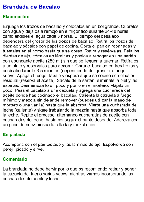 Brandada de Bacalao  Elaboración:  Enjuaga los trozos de bacalao y colócalos en un bol grande. Cúbrelos con agua y déjalos a remojo en el frigorífico durante 24-48 horas cambiándoles el agua cada 8 horas. El tiempo del desalado dependerá del grosor de los trozos de bacalao. Retira los trozos de bacalao y sécalos con papel de cocina. Corta el pan en rebanadas y tuéstalas en el horno hasta que se doren. Retira y resérvalas. Pela los dientes de ajo, córtalos en láminas y ponlos a rehogar en una sartén con abundante aceite (250 ml) sin que se lleguen a quemar. Retíralos a un plato y resérvalos para decorar. Corta el bacalao en tres trozos y cocínalo durante 3-5 minutos (dependiendo del grosor) a fuego suave. Apaga el fuego, tápalo y espera a que se cocine con el calor residual (reserva el aceite). Sácalo de la sartén, elimínale la piel y las espinas. Desmenuzarlo un poco y ponlo en el mortero. Májalo un poco. Pasa el bacalao a una cazuela y agrega una cucharada del aceite donde has cocinado el bacalao. Calienta la cazuela a fuego mínimo y mezcla sin dejar de remover (puedes utilizar la mano del mortero o una varilla) hasta que la absorba. Vierte una cucharada de leche (caliente) y sigue trabajando la mezcla hasta que absorba toda la leche. Repite el proceso, alternando cucharadas de aceite con cucharadas de leche, hasta conseguir el punto deseado. Adereza con un poco de nuez moscada rallada y mezcla bien.    Emplatado:  Acompaña con el pan tostado y las láminas de ajo. Espolvorea con perejil picado y sirve.  Comentario:  La brandada no debe hervir por lo que os recomiendo retirar y poner la cazuela del fuego varias veces mientras vamos incorporando las cucharadas de aceite y leche.