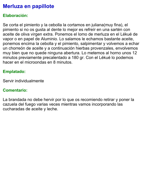 Merluza en papillote  Elaboración:  Se corta el pimiento y la cebolla la cortamos en juliana(muy fina), el pimiento si no os gusta al dente lo mejor es refreír en una sartén con aceite de oliva virgen extra. Ponemos el lomo de merluza en el Lékué de vapor o en papel de Aluminio. Lo salamos le echamos bastante aceite, ponemos encima la cebolla y el pimiento, salpimentar y volvemos a echar un chorreón de aceite y a continuación hierbas provenzales, envolvemos muy bien que no quede ninguna abertura. Lo metemos al horno unos 12 minutos previamente precalentado a 180 gr. Con el Lékué lo podemos hacer en el microondas en 8 minutos.   Emplatado:  Servir individualmente  Comentario:  La brandada no debe hervir por lo que os recomiendo retirar y poner la cazuela del fuego varias veces mientras vamos incorporando las cucharadas de aceite y leche.
