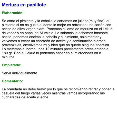 Merluza en papillote  Elaboración:  Se corta el pimiento y la cebolla la cortamos en juliana(muy fina), el pimiento si no os gusta al dente lo mejor es refreír en una sartén con aceite de oliva virgen extra. Ponemos el lomo de merluza en el Lékué de vapor o en papel de Aluminio. Lo salamos le echamos bastante aceite, ponemos encima la cebolla y el pimiento, salpimentar y volvemos a echar un chorreón de aceite y a continuación hierbas provenzales, envolvemos muy bien que no quede ninguna abertura. Lo metemos al horno unos 12 minutos previamente precalentado a 180 gr. Con el Lékué lo podemos hacer en el microondas en 8 minutos.   Emplatado:  Servir individualmente  Comentario:  La brandada no debe hervir por lo que os recomiendo retirar y poner la cazuela del fuego varias veces mientras vamos incorporando las cucharadas de aceite y leche.