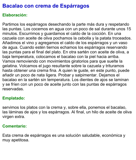 Bacalao con crema de Espárragos  Elaboración:  Partimos los espárragos desechando la parte más dura y respetando las puntas. Los cocemos en agua con un poco de sal durante unos 15 minutos. Escurrimos y guardamos el caldo de la cocción. En una cazuela con aceite de oliva pochamos la cebolla y la patata troceados. Añadimos el vino y agregamos el caldo de los espárragos y un vaso de agua. Cuando estén tiernos echamos los espárragos reservando las puntas para el final del plato. En otra sartén con aceite de oliva, a baja temperatura, colocamos el bacalao con la piel hacia arriba. Vamos removiendo con movimientos giratorios para que suelte la gelatina. Volcamos el jugo resultante sobre la cazuela y trituramos hasta obtener una crema fina. A quien le guste, en este punto, puede añadir un poco de nata ligera. Probar y salpimentar. Dejamos el bacalao en la sartén sin temperatura. Los dientes de ajos se laminan y se fríen con un poco de aceite junto con las puntas de espárragos reservadas.   Emplatado:  servimos los platos con la crema y, sobre ella, ponemos el bacalao, las láminas de ajos y los espárragos. Al final, un hilo de aceite de oliva virgen extra.  Comentario:  Esta crema de espárragos es una solución saludable, económica y muy apetitosa.