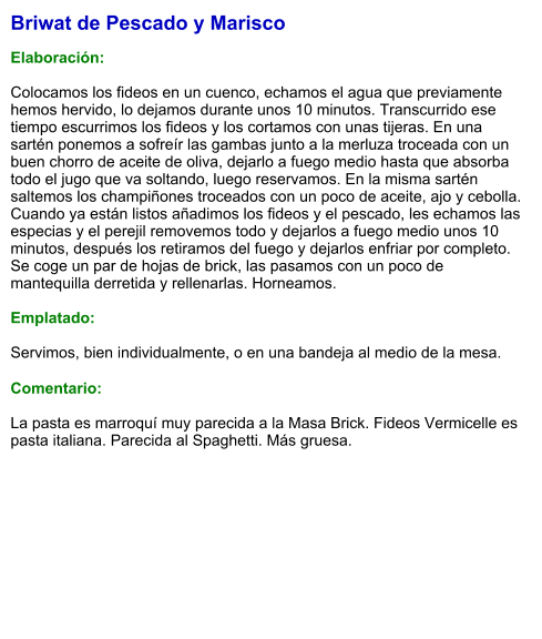 Briwat de Pescado y Marisco  Elaboración:  Colocamos los fideos en un cuenco, echamos el agua que previamente hemos hervido, lo dejamos durante unos 10 minutos. Transcurrido ese tiempo escurrimos los fideos y los cortamos con unas tijeras. En una sartén ponemos a sofreír las gambas junto a la merluza troceada con un buen chorro de aceite de oliva, dejarlo a fuego medio hasta que absorba todo el jugo que va soltando, luego reservamos. En la misma sartén saltemos los champiñones troceados con un poco de aceite, ajo y cebolla. Cuando ya están listos añadimos los fideos y el pescado, les echamos las especias y el perejil removemos todo y dejarlos a fuego medio unos 10 minutos, después los retiramos del fuego y dejarlos enfriar por completo. Se coge un par de hojas de brick, las pasamos con un poco de mantequilla derretida y rellenarlas. Horneamos.    Emplatado:  Servimos, bien individualmente, o en una bandeja al medio de la mesa.  Comentario:  La pasta es marroquí muy parecida a la Masa Brick. Fideos Vermicelle es pasta italiana. Parecida al Spaghetti. Más gruesa.