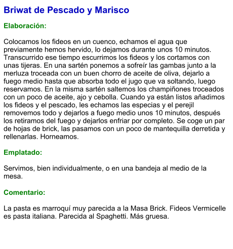 Briwat de Pescado y Marisco  Elaboración:  Colocamos los fideos en un cuenco, echamos el agua que previamente hemos hervido, lo dejamos durante unos 10 minutos. Transcurrido ese tiempo escurrimos los fideos y los cortamos con unas tijeras. En una sartén ponemos a sofreír las gambas junto a la merluza troceada con un buen chorro de aceite de oliva, dejarlo a fuego medio hasta que absorba todo el jugo que va soltando, luego reservamos. En la misma sartén saltemos los champiñones troceados con un poco de aceite, ajo y cebolla. Cuando ya están listos añadimos los fideos y el pescado, les echamos las especias y el perejil removemos todo y dejarlos a fuego medio unos 10 minutos, después los retiramos del fuego y dejarlos enfriar por completo. Se coge un par de hojas de brick, las pasamos con un poco de mantequilla derretida y rellenarlas. Horneamos.    Emplatado:  Servimos, bien individualmente, o en una bandeja al medio de la mesa.  Comentario:  La pasta es marroquí muy parecida a la Masa Brick. Fideos Vermicelle es pasta italiana. Parecida al Spaghetti. Más gruesa.