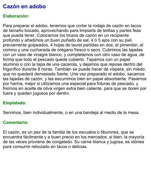 Cazón en adobo  Elaboración:  Para preparar el adobo, tenemos que cortar la rodaja de cazón en tacos de tamaño bocado, aprovechando para limpiarla de telillas y partes feas que pueda tener. Colocamos los trozos de cazón en un recipiente profundo y añadimos un buen puñado de sal, 4 ó 5 ajos con su piel, previamente golpeados, 4 hojas de laurel partidas en dos, el pimentón, el comino y una cucharada de orégano fresco o seco. Cubrimos las tajadas con un vaso de vinagre blanco, y completamos con otro vaso de agua, de forma que todo el pescado quede cubierto. Tapamos con un papel aluminio o con la tapa de una cacerola, y dejamos que repose dentro del frigorífico durante 8 horas. También se puede hacer de víspera, sin miedo, que no quedará demasiado fuerte. Una vez preparado el adobo, sacamos las tajadas de cazón, y las escurrimos bien en papel absorbente. Pasamos por harina, mejor si utilizamos una especial para frituras de pescado, y freímos en aceite de oliva virgen extra bien caliente, para que se doren por fuera y queden jugosos por dentro.   Emplatado:  Servimos, bien individualmente, o en una bandeja al medio de la mesa.  Comentario:  El cazón, es un pez de la familia de los escualos o tiburones, que se encuentra fácilmente y a buen precio en los mercados, si bien, la mayoría de las veces proviene de congelado. Su carne blanca y jugosa, es idónea para consumir rebozado en tacos o delicias.