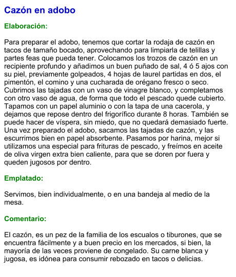 Cazón en adobo  Elaboración:  Para preparar el adobo, tenemos que cortar la rodaja de cazón en tacos de tamaño bocado, aprovechando para limpiarla de telillas y partes feas que pueda tener. Colocamos los trozos de cazón en un recipiente profundo y añadimos un buen puñado de sal, 4 ó 5 ajos con su piel, previamente golpeados, 4 hojas de laurel partidas en dos, el pimentón, el comino y una cucharada de orégano fresco o seco. Cubrimos las tajadas con un vaso de vinagre blanco, y completamos con otro vaso de agua, de forma que todo el pescado quede cubierto. Tapamos con un papel aluminio o con la tapa de una cacerola, y dejamos que repose dentro del frigorífico durante 8 horas. También se puede hacer de víspera, sin miedo, que no quedará demasiado fuerte. Una vez preparado el adobo, sacamos las tajadas de cazón, y las escurrimos bien en papel absorbente. Pasamos por harina, mejor si utilizamos una especial para frituras de pescado, y freímos en aceite de oliva virgen extra bien caliente, para que se doren por fuera y queden jugosos por dentro.   Emplatado:  Servimos, bien individualmente, o en una bandeja al medio de la mesa.  Comentario:  El cazón, es un pez de la familia de los escualos o tiburones, que se encuentra fácilmente y a buen precio en los mercados, si bien, la mayoría de las veces proviene de congelado. Su carne blanca y jugosa, es idónea para consumir rebozado en tacos o delicias.