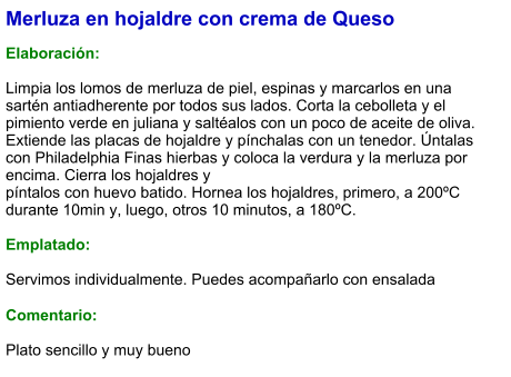 Merluza en hojaldre con crema de Queso  Elaboración:  Limpia los lomos de merluza de piel, espinas y marcarlos en una sartén antiadherente por todos sus lados. Corta la cebolleta y el pimiento verde en juliana y saltéalos con un poco de aceite de oliva. Extiende las placas de hojaldre y pínchalas con un tenedor. Úntalas con Philadelphia Finas hierbas y coloca la verdura y la merluza por encima. Cierra los hojaldres y píntalos con huevo batido. Hornea los hojaldres, primero, a 200ºC durante 10min y, luego, otros 10 minutos, a 180ºC.   Emplatado:  Servimos individualmente. Puedes acompañarlo con ensalada  Comentario:  Plato sencillo y muy bueno