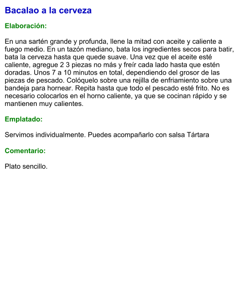Bacalao a la cerveza  Elaboración:  En una sartén grande y profunda, llene la mitad con aceite y caliente a fuego medio. En un tazón mediano, bata los ingredientes secos para batir, bata la cerveza hasta que quede suave. Una vez que el aceite esté caliente, agregue 2 3 piezas no más y freír cada lado hasta que estén doradas. Unos 7 a 10 minutos en total, dependiendo del grosor de las piezas de pescado. Colóquelo sobre una rejilla de enfriamiento sobre una bandeja para hornear. Repita hasta que todo el pescado esté frito. No es necesario colocarlos en el horno caliente, ya que se cocinan rápido y se mantienen muy calientes.    Emplatado:  Servimos individualmente. Puedes acompañarlo con salsa Tártara  Comentario:  Plato sencillo.