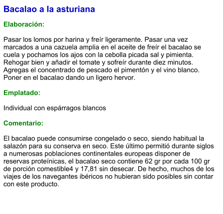 Bacalao a la asturiana  Elaboración:  Pasar los lomos por harina y freír ligeramente. Pasar una vez marcados a una cazuela amplia en el aceite de freír el bacalao se cuela y pochamos los ajos con la cebolla picada sal y pimienta. Rehogar bien y añadir el tomate y sofreír durante diez minutos. Agregas el concentrado de pescado el pimentón y el vino blanco. Poner en el bacalao dando un ligero hervor.  Emplatado:  Individual con espárragos blancos   Comentario:  El bacalao puede consumirse congelado o seco, siendo habitual la salazón para su conserva en seco. Este último permitió durante siglos a numerosas poblaciones continentales europeas disponer de reservas proteínicas, el bacalao seco contiene 62 gr por cada 100 gr de porción comestible4​ y 17,81 sin desecar.​ De hecho, muchos de los viajes de los navegantes ibéricos no hubieran sido posibles sin contar con este producto.
