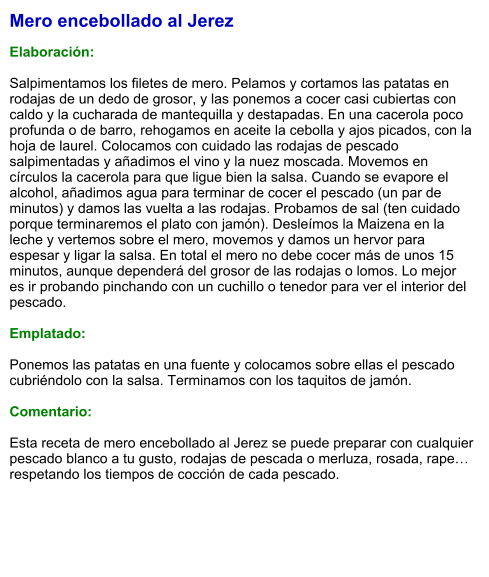 Mero encebollado al Jerez  Elaboración:  Salpimentamos los filetes de mero. Pelamos y cortamos las patatas en rodajas de un dedo de grosor, y las ponemos a cocer casi cubiertas con caldo y la cucharada de mantequilla y destapadas. En una cacerola poco profunda o de barro, rehogamos en aceite la cebolla y ajos picados, con la hoja de laurel. Colocamos con cuidado las rodajas de pescado salpimentadas y añadimos el vino y la nuez moscada. Movemos en círculos la cacerola para que ligue bien la salsa. Cuando se evapore el alcohol, añadimos agua para terminar de cocer el pescado (un par de minutos) y damos las vuelta a las rodajas. Probamos de sal (ten cuidado porque terminaremos el plato con jamón). Desleímos la Maizena en la leche y vertemos sobre el mero, movemos y damos un hervor para espesar y ligar la salsa. En total el mero no debe cocer más de unos 15 minutos, aunque dependerá del grosor de las rodajas o lomos. Lo mejor es ir probando pinchando con un cuchillo o tenedor para ver el interior del pescado.  Emplatado:  Ponemos las patatas en una fuente y colocamos sobre ellas el pescado cubriéndolo con la salsa. Terminamos con los taquitos de jamón.  Comentario:  Esta receta de mero encebollado al Jerez se puede preparar con cualquier pescado blanco a tu gusto, rodajas de pescada o merluza, rosada, rape… respetando los tiempos de cocción de cada pescado.