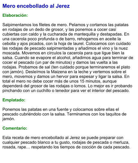 Mero encebollado al Jerez  Elaboración:  Salpimentamos los filetes de mero. Pelamos y cortamos las patatas en rodajas de un dedo de grosor, y las ponemos a cocer casi cubiertas con caldo y la cucharada de mantequilla y destapadas. En una cacerola poco profunda o de barro, rehogamos en aceite la cebolla y ajos picados, con la hoja de laurel. Colocamos con cuidado las rodajas de pescado salpimentadas y añadimos el vino y la nuez moscada. Movemos en círculos la cacerola para que ligue bien la salsa. Cuando se evapore el alcohol, añadimos agua para terminar de cocer el pescado (un par de minutos) y damos las vuelta a las rodajas. Probamos de sal (ten cuidado porque terminaremos el plato con jamón). Desleímos la Maizena en la leche y vertemos sobre el mero, movemos y damos un hervor para espesar y ligar la salsa. En total el mero no debe cocer más de unos 15 minutos, aunque dependerá del grosor de las rodajas o lomos. Lo mejor es ir probando pinchando con un cuchillo o tenedor para ver el interior del pescado.  Emplatado:  Ponemos las patatas en una fuente y colocamos sobre ellas el pescado cubriéndolo con la salsa. Terminamos con los taquitos de jamón.  Comentario:  Esta receta de mero encebollado al Jerez se puede preparar con cualquier pescado blanco a tu gusto, rodajas de pescada o merluza, rosada, rape… respetando los tiempos de cocción de cada pescado.