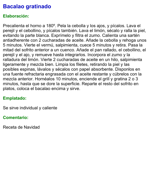 Bacalao gratinado  Elaboración:  Precalienta el horno a 180º. Pela la cebolla y los ajos, y pícalos. Lava el perejil y el cebollino, y pícalos también. Lava el limón, sécalo y ralla la piel, evitando la parte blanca. Exprímelo y filtra el zumo. Calienta una sartén antiadherente con 2 cucharadas de aceite. Añade la cebolla y rehoga unos 5 minutos. Vierte el vermú, salpimienta, cuece 5 minutos y retira. Pasa la mitad del sofrito anterior a un cuenco. Añade el pan rallado, el cebollino, el perejil y el ajo, y remueve hasta integrarlos. Incorpora el zumo y la ralladura del limón. Vierte 2 cucharadas de aceite en un hilo, salpimienta ligeramente y mezcla bien. Limpia los filetes, retirando la piel y las posibles espinas, lávalos y sécalos con papel absorbente. Disponlos en una fuente refractaria engrasada con el aceite restante y cúbrelos con la mezcla anterior. Hornéalos 10 minutos, enciende el grill y gratina 2 o 3 minutos, hasta que se dore la superficie. Reparte el resto del sofrito en platos, coloca el bacalao encima y sirve.  Emplatado:  Se sirve individual y caliente  Comentario:  Receta de Navidad