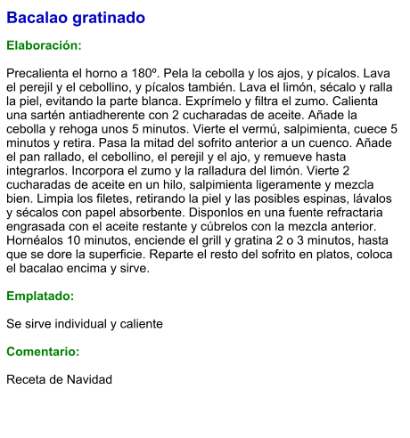 Bacalao gratinado  Elaboración:  Precalienta el horno a 180º. Pela la cebolla y los ajos, y pícalos. Lava el perejil y el cebollino, y pícalos también. Lava el limón, sécalo y ralla la piel, evitando la parte blanca. Exprímelo y filtra el zumo. Calienta una sartén antiadherente con 2 cucharadas de aceite. Añade la cebolla y rehoga unos 5 minutos. Vierte el vermú, salpimienta, cuece 5 minutos y retira. Pasa la mitad del sofrito anterior a un cuenco. Añade el pan rallado, el cebollino, el perejil y el ajo, y remueve hasta integrarlos. Incorpora el zumo y la ralladura del limón. Vierte 2 cucharadas de aceite en un hilo, salpimienta ligeramente y mezcla bien. Limpia los filetes, retirando la piel y las posibles espinas, lávalos y sécalos con papel absorbente. Disponlos en una fuente refractaria engrasada con el aceite restante y cúbrelos con la mezcla anterior. Hornéalos 10 minutos, enciende el grill y gratina 2 o 3 minutos, hasta que se dore la superficie. Reparte el resto del sofrito en platos, coloca el bacalao encima y sirve.  Emplatado:  Se sirve individual y caliente  Comentario:  Receta de Navidad