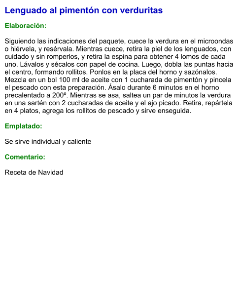 Lenguado al pimentón con verduritas  Elaboración:  Siguiendo las indicaciones del paquete, cuece la verdura en el microondas o hiérvela, y resérvala. Mientras cuece, retira la piel de los lenguados, con cuidado y sin romperlos, y retira la espina para obtener 4 lomos de cada uno. Lávalos y sécalos con papel de cocina. Luego, dobla las puntas hacia el centro, formando rollitos. Ponlos en la placa del horno y sazónalos. Mezcla en un bol 100 ml de aceite con 1 cucharada de pimentón y pincela el pescado con esta preparación. Ásalo durante 6 minutos en el horno precalentado a 200º. Mientras se asa, saltea un par de minutos la verdura en una sartén con 2 cucharadas de aceite y el ajo picado. Retira, repártela en 4 platos, agrega los rollitos de pescado y sirve enseguida.  Emplatado:  Se sirve individual y caliente  Comentario:  Receta de Navidad