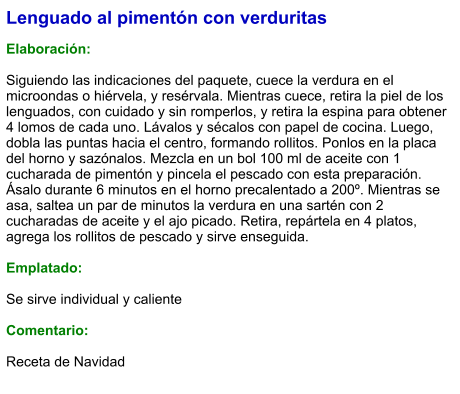 Lenguado al pimentón con verduritas  Elaboración:  Siguiendo las indicaciones del paquete, cuece la verdura en el microondas o hiérvela, y resérvala. Mientras cuece, retira la piel de los lenguados, con cuidado y sin romperlos, y retira la espina para obtener 4 lomos de cada uno. Lávalos y sécalos con papel de cocina. Luego, dobla las puntas hacia el centro, formando rollitos. Ponlos en la placa del horno y sazónalos. Mezcla en un bol 100 ml de aceite con 1 cucharada de pimentón y pincela el pescado con esta preparación. Ásalo durante 6 minutos en el horno precalentado a 200º. Mientras se asa, saltea un par de minutos la verdura en una sartén con 2 cucharadas de aceite y el ajo picado. Retira, repártela en 4 platos, agrega los rollitos de pescado y sirve enseguida.  Emplatado:  Se sirve individual y caliente  Comentario:  Receta de Navidad