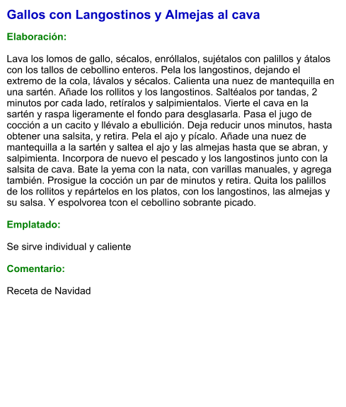 Gallos con Langostinos y Almejas al cava  Elaboración:  Lava los lomos de gallo, sécalos, enróllalos, sujétalos con palillos y átalos con los tallos de cebollino enteros. Pela los langostinos, dejando el extremo de la cola, lávalos y sécalos. Calienta una nuez de mantequilla en una sartén. Añade los rollitos y los langostinos. Saltéalos por tandas, 2 minutos por cada lado, retíralos y salpimientalos. Vierte el cava en la sartén y raspa ligeramente el fondo para desglasarla. Pasa el jugo de cocción a un cacito y llévalo a ebullición. Deja reducir unos minutos, hasta obtener una salsita, y retira. Pela el ajo y pícalo. Añade una nuez de mantequilla a la sartén y saltea el ajo y las almejas hasta que se abran, y salpimienta. Incorpora de nuevo el pescado y los langostinos junto con la salsita de cava. Bate la yema con la nata, con varillas manuales, y agrega también. Prosigue la cocción un par de minutos y retira. Quita los palillos de los rollitos y repártelos en los platos, con los langostinos, las almejas y su salsa. Y espolvorea tcon el cebollino sobrante picado.  Emplatado:  Se sirve individual y caliente  Comentario:  Receta de Navidad