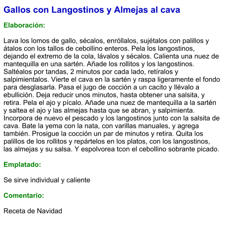 Gallos con Langostinos y Almejas al cava  Elaboración:  Lava los lomos de gallo, sécalos, enróllalos, sujétalos con palillos y átalos con los tallos de cebollino enteros. Pela los langostinos, dejando el extremo de la cola, lávalos y sécalos. Calienta una nuez de mantequilla en una sartén. Añade los rollitos y los langostinos. Saltéalos por tandas, 2 minutos por cada lado, retíralos y salpimientalos. Vierte el cava en la sartén y raspa ligeramente el fondo para desglasarla. Pasa el jugo de cocción a un cacito y llévalo a ebullición. Deja reducir unos minutos, hasta obtener una salsita, y retira. Pela el ajo y pícalo. Añade una nuez de mantequilla a la sartén y saltea el ajo y las almejas hasta que se abran, y salpimienta. Incorpora de nuevo el pescado y los langostinos junto con la salsita de cava. Bate la yema con la nata, con varillas manuales, y agrega también. Prosigue la cocción un par de minutos y retira. Quita los palillos de los rollitos y repártelos en los platos, con los langostinos, las almejas y su salsa. Y espolvorea tcon el cebollino sobrante picado.  Emplatado:  Se sirve individual y caliente  Comentario:  Receta de Navidad