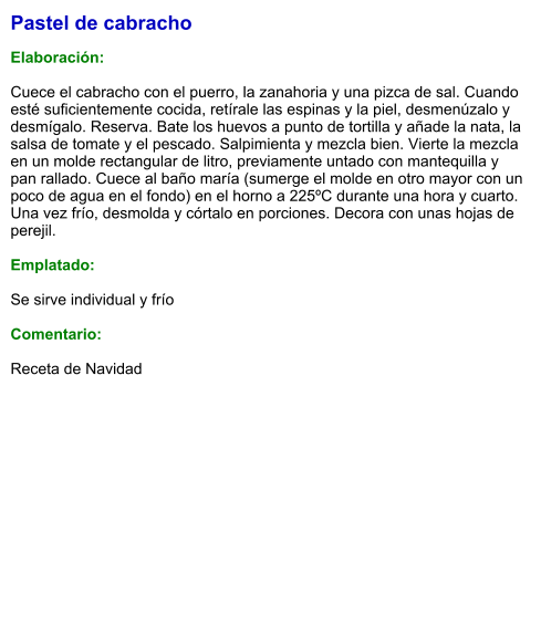 Pastel de cabracho  Elaboración:  Cuece el cabracho con el puerro, la zanahoria y una pizca de sal. Cuando esté suficientemente cocida, retírale las espinas y la piel, desmenúzalo y desmígalo. Reserva. Bate los huevos a punto de tortilla y añade la nata, la salsa de tomate y el pescado. Salpimienta y mezcla bien. Vierte la mezcla en un molde rectangular de litro, previamente untado con mantequilla y pan rallado. Cuece al baño maría (sumerge el molde en otro mayor con un poco de agua en el fondo) en el horno a 225ºC durante una hora y cuarto. Una vez frío, desmolda y córtalo en porciones. Decora con unas hojas de perejil.  Emplatado:  Se sirve individual y frío  Comentario:  Receta de Navidad