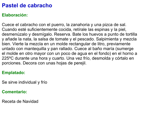 Pastel de cabracho  Elaboración:  Cuece el cabracho con el puerro, la zanahoria y una pizca de sal. Cuando esté suficientemente cocida, retírale las espinas y la piel, desmenúzalo y desmígalo. Reserva. Bate los huevos a punto de tortilla y añade la nata, la salsa de tomate y el pescado. Salpimienta y mezcla bien. Vierte la mezcla en un molde rectangular de litro, previamente untado con mantequilla y pan rallado. Cuece al baño maría (sumerge el molde en otro mayor con un poco de agua en el fondo) en el horno a 225ºC durante una hora y cuarto. Una vez frío, desmolda y córtalo en porciones. Decora con unas hojas de perejil.  Emplatado:  Se sirve individual y frío  Comentario:  Receta de Navidad