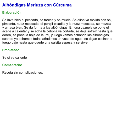 Albóndigas Merluza con Cúrcuma  Elaboración:  Se lava bien el pescado, se trocea y se muele. Se aliña ya molido con sal, pimienta, nuez moscada, el perejil picadito y la nuez moscada, se mezcla y amasa bien. Se da forma a las albóndigas. En una cazuela se pone el aceite a calentar y se echa la cebolla ya cortada, se deja sofreír hasta que doren, se pone la hoja de laurel, y luego vamos echando las albóndigas, cuando ya echemos todas añadimos un vaso de agua, se dejan cocinar a fuego bajo hasta que quede una salsita espesa y se sirven.  Emplatado:  Se sirve caliente  Comentario:  Receta sin complicaciones.