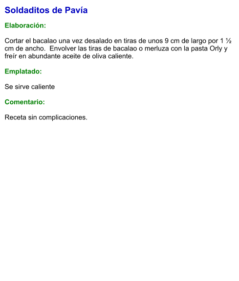 Soldaditos de Pavía  Elaboración:  Cortar el bacalao una vez desalado en tiras de unos 9 cm de largo por 1 ½ cm de ancho.  Envolver las tiras de bacalao o merluza con la pasta Orly y freír en abundante aceite de oliva caliente.   Emplatado:  Se sirve caliente  Comentario:  Receta sin complicaciones.