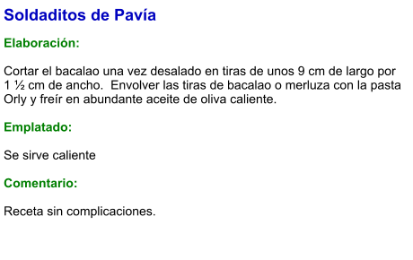 Soldaditos de Pavía  Elaboración:  Cortar el bacalao una vez desalado en tiras de unos 9 cm de largo por 1 ½ cm de ancho.  Envolver las tiras de bacalao o merluza con la pasta Orly y freír en abundante aceite de oliva caliente.   Emplatado:  Se sirve caliente  Comentario:  Receta sin complicaciones.